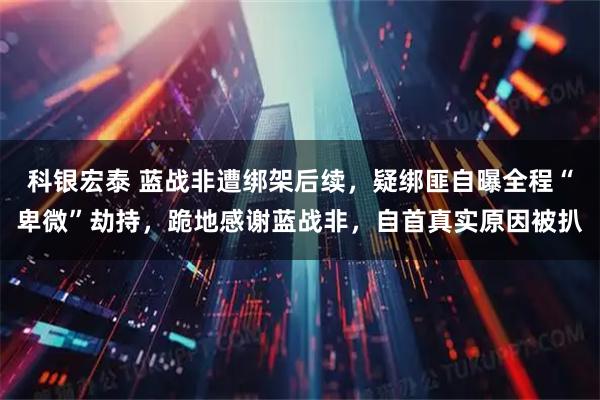 科银宏泰 蓝战非遭绑架后续，疑绑匪自曝全程“卑微”劫持，跪地感谢蓝战非，自首真实原因被扒