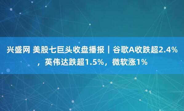 兴盛网 美股七巨头收盘播报｜谷歌A收跌超2.4%，英伟达跌超1.5%，微软涨1%
