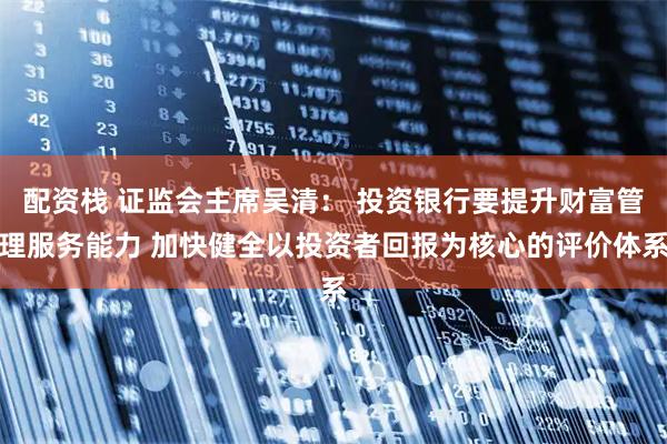 配资栈 证监会主席吴清： 投资银行要提升财富管理服务能力 加快健全以投资者回报为核心的评价体系