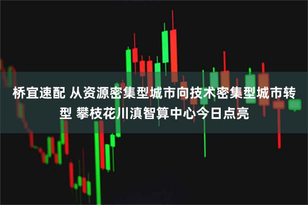 桥宜速配 从资源密集型城市向技术密集型城市转型 攀枝花川滇智算中心今日点亮