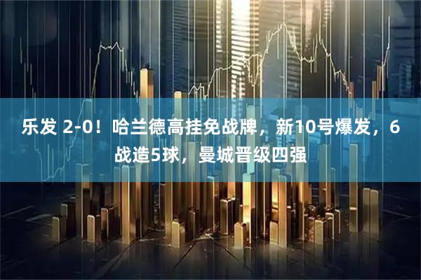 乐发 2-0！哈兰德高挂免战牌，新10号爆发，6战造5球，曼城晋级四强