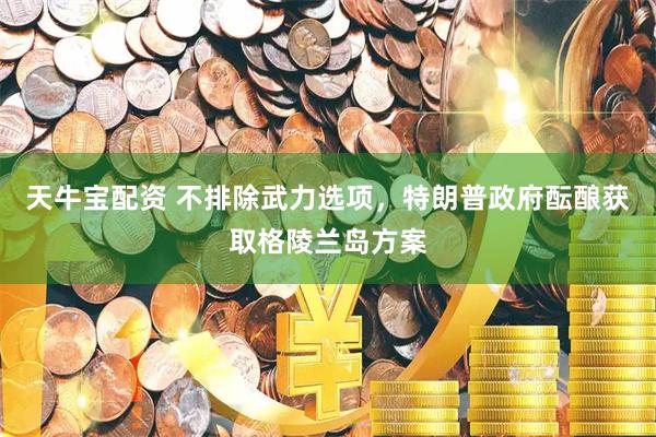 天牛宝配资 不排除武力选项，特朗普政府酝酿获取格陵兰岛方案