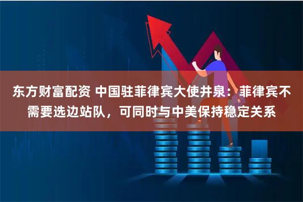 东方财富配资 中国驻菲律宾大使井泉：菲律宾不需要选边站队，可同时与中美保持稳定关系