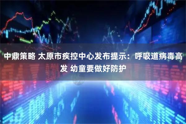 中鼎策略 太原市疾控中心发布提示：呼吸道病毒高发 幼童要做好防护