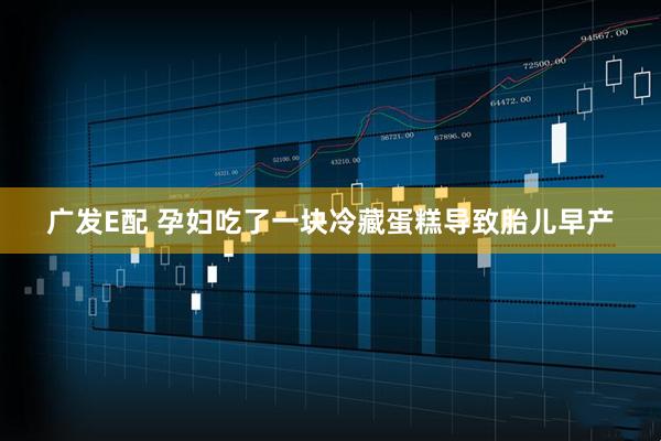 广发E配 孕妇吃了一块冷藏蛋糕导致胎儿早产