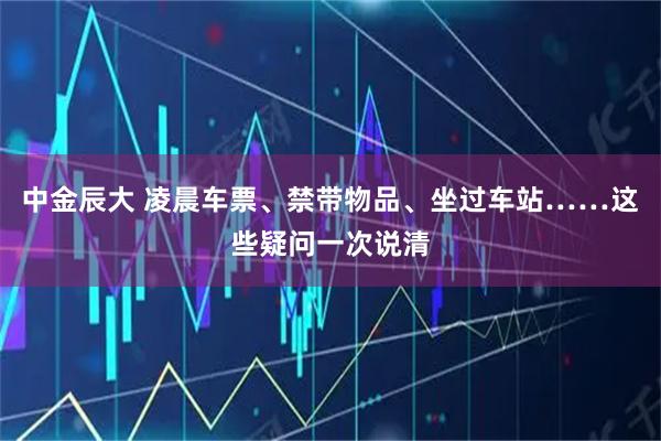 中金辰大 凌晨车票、禁带物品、坐过车站……这些疑问一次说清