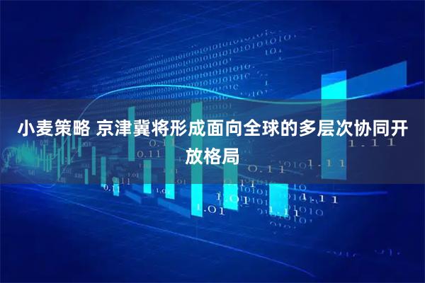 小麦策略 京津冀将形成面向全球的多层次协同开放格局