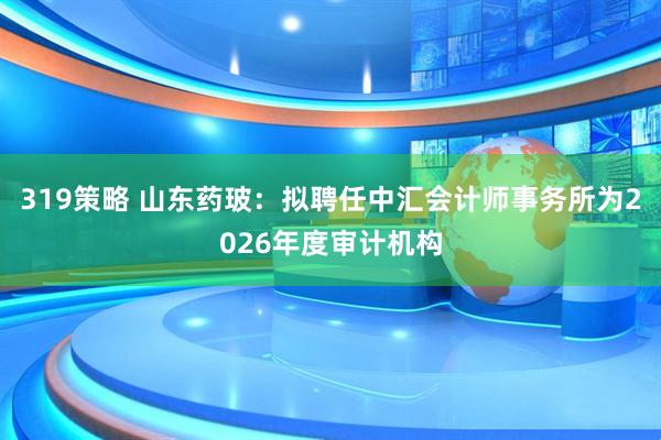 319策略 山东药玻:拟聘任中汇会计师事务所为2026年度审计机构