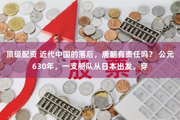 顶级配资 近代中国的落后,唐朝有责任吗? 公元630年,一支船队从日本出发,穿