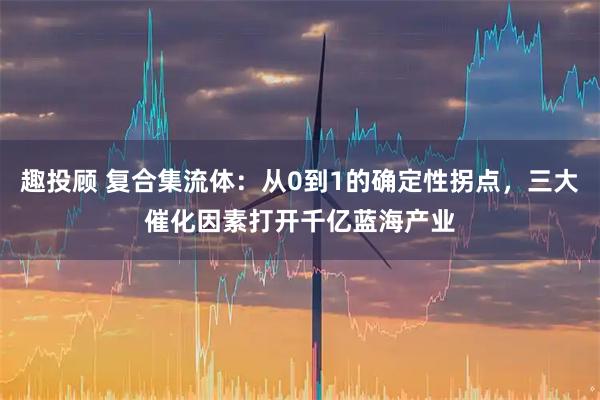 趣投顾 复合集流体：从0到1的确定性拐点，三大催化因素打开千亿蓝海产业