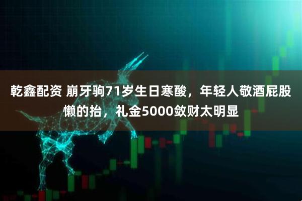 乾鑫配资 崩牙驹71岁生日寒酸，年轻人敬酒屁股懒的抬，礼金5000敛财太明显